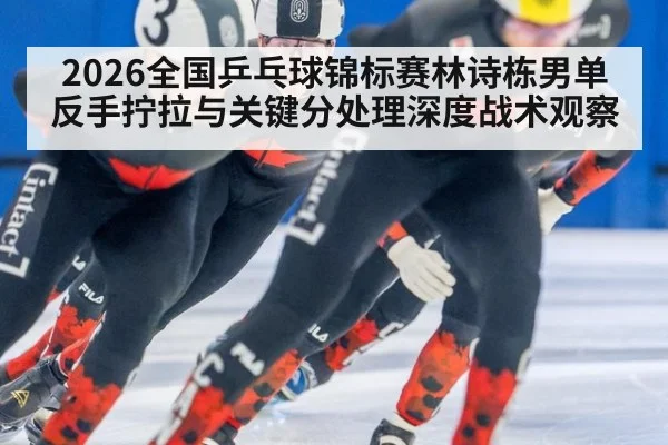2026全国乒乓球锦标赛林诗栋男单反手拧拉与关键分处理深度战术观察